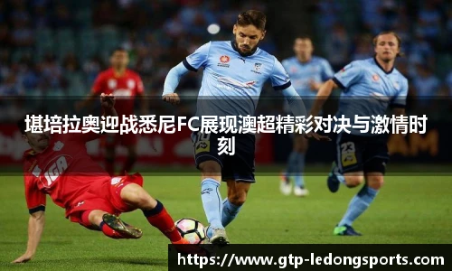 堪培拉奥迎战悉尼FC展现澳超精彩对决与激情时刻